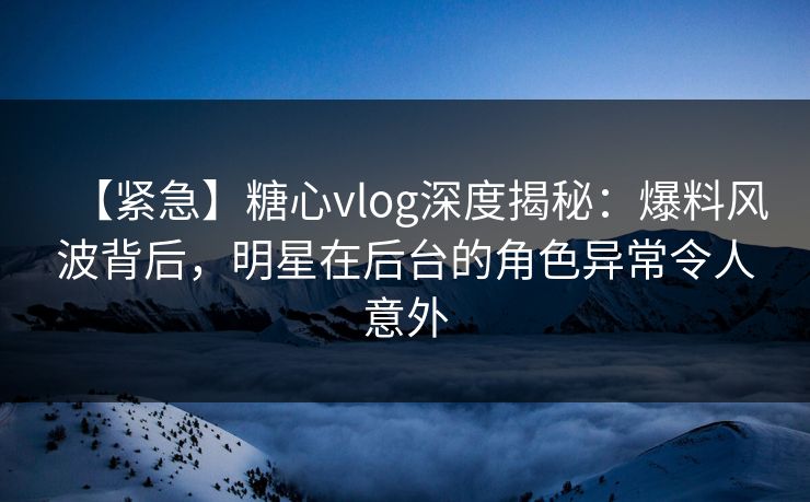 【紧急】糖心vlog深度揭秘：爆料风波背后，明星在后台的角色异常令人意外