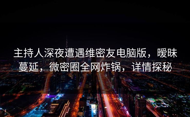 主持人深夜遭遇维密友电脑版，暧昧蔓延，微密圈全网炸锅，详情探秘