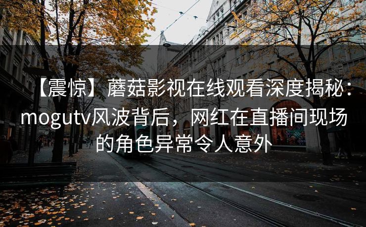 【震惊】蘑菇影视在线观看深度揭秘：mogutv风波背后，网红在直播间现场的角色异常令人意外