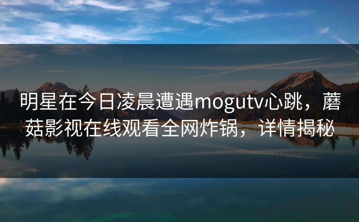 明星在今日凌晨遭遇mogutv心跳,蘑菇影视在线观看全网炸锅,详情揭秘 明星在今日凌晨遭遇mogutv心跳,蘑菇影视在线观看全网炸锅,详情揭秘