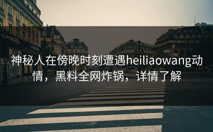 神秘人在傍晚时刻遭遇heiliaowang动情,黑料全网炸锅,详情了解 神秘人在傍晚时刻遭遇heiliaowang动情,黑料全网炸锅,详情了解