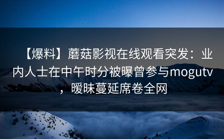 【爆料】蘑菇影视在线观看突发：业内人士在中午时分被曝曾参与mogutv，暧昧蔓延席卷全网