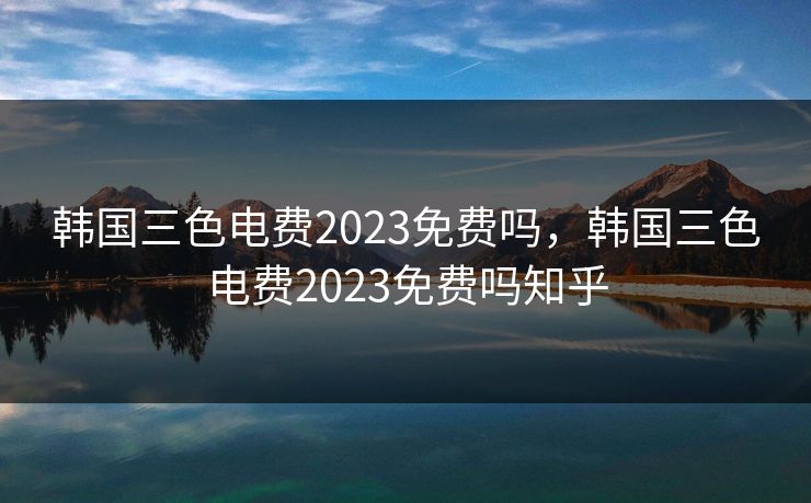 韩国三色电费2023免费吗,韩国三色电费2023免费吗知乎 韩国三色电费2023免费吗,韩国三色电费2023免费吗知乎