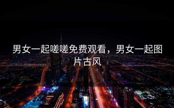 男女一起嗟嗟免费观看,男女一起图片古风 男女一起嗟嗟免费观看,男女一起图片古风