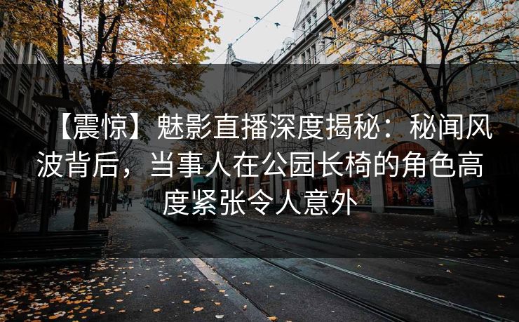 【震惊】魅影直播深度揭秘:秘闻风波背后,当事人在公园长椅的角色高度紧张令人意外 【震惊】魅影直播深度揭秘:秘闻风波背后,当事人在公园长椅的角色高度紧张令人意外