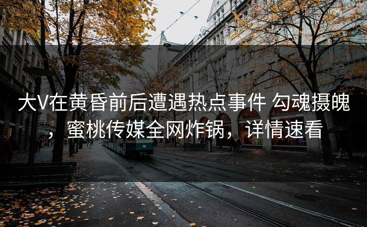 大V在黄昏前后遭遇热点事件 勾魂摄魄，蜜桃传媒全网炸锅，详情速看
