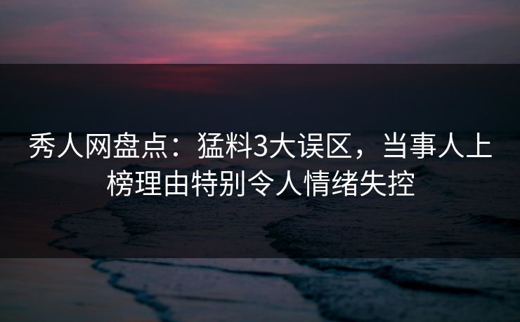 秀人网盘点：猛料3大误区，当事人上榜理由特别令人情绪失控