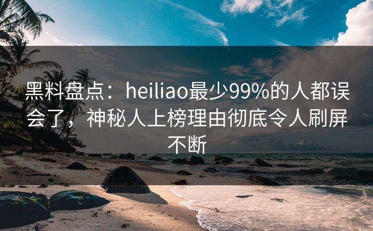 黑料盘点：heiliao最少99%的人都误会了，神秘人上榜理由彻底令人刷屏不断