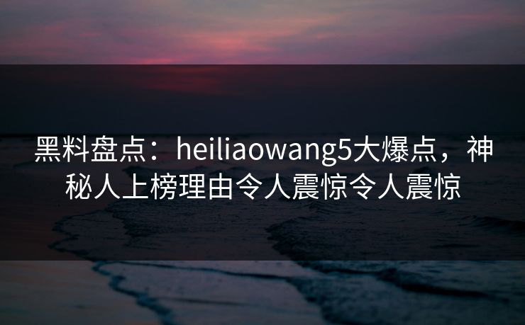 黑料盘点：heiliaowang5大爆点，神秘人上榜理由令人震惊令人震惊