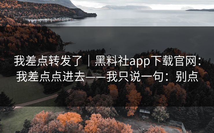 我差点转发了|黑料社app下载官网:我差点点进去——我只说一句:别点 我差点转发了|黑料社app下载官网:我差点点进去——我只说一句:别点