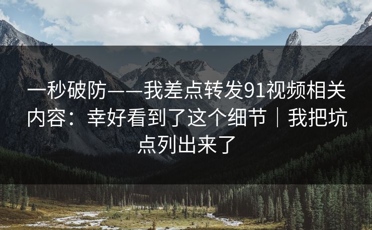 一秒破防——我差点转发91视频相关内容：幸好看到了这个细节｜我把坑点列出来了