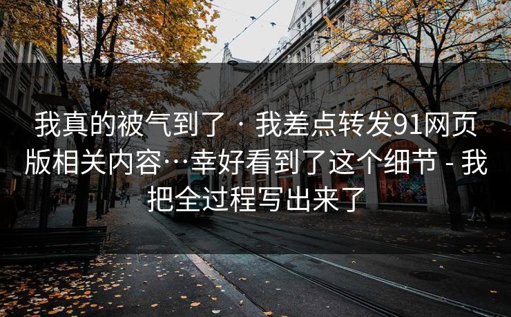 我真的被气到了 · 我差点转发91网页版相关内容…幸好看到了这个细节 - 我把全过程写出来了