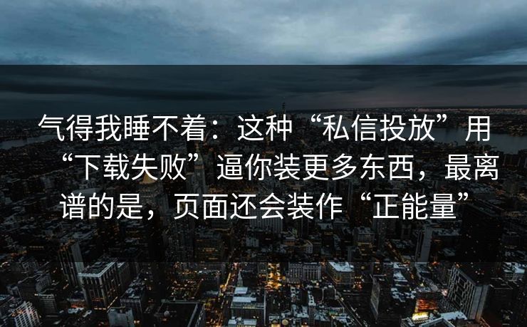 气得我睡不着：这种“私信投放”用“下载失败”逼你装更多东西，最离谱的是，页面还会装作“正能量”