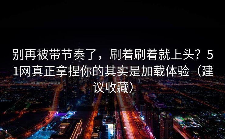 别再被带节奏了，刷着刷着就上头？51网真正拿捏你的其实是加载体验（建议收藏）