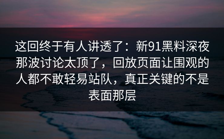 这回终于有人讲透了:新91黑料深夜那波讨论太顶了,回放页面让围观的人都不敢轻易站队,真正关键的不是表面那层 这回终于有人讲透了:新91黑料深夜那波讨论太顶了,回放页面让围观的人都不敢轻易站队,真正关键的不是表面那层
