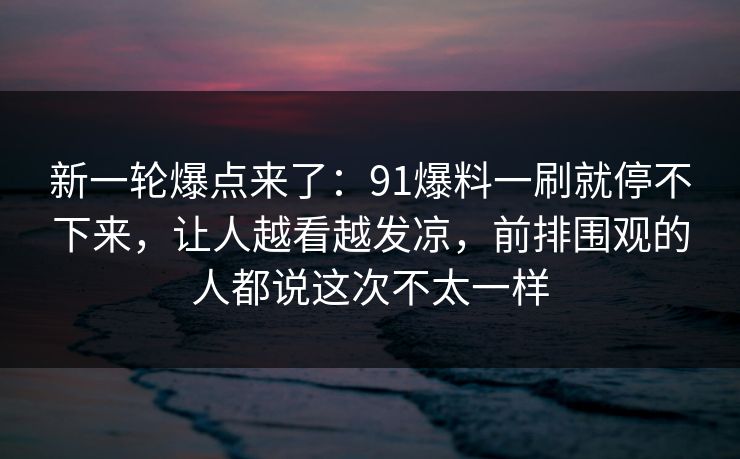 新一轮爆点来了：91爆料一刷就停不下来，让人越看越发凉，前排围观的人都说这次不太一样